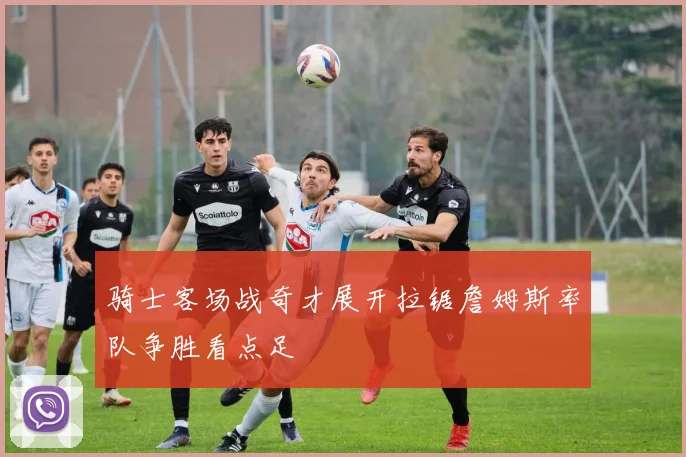 骑士客场战奇才展开拉锯詹姆斯率队争胜看点足