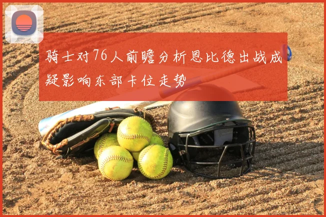 骑士对76人前瞻分析恩比德出战成疑影响东部卡位走势