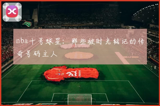 nba十号球星：那些被时光铭记的传奇号码主人
