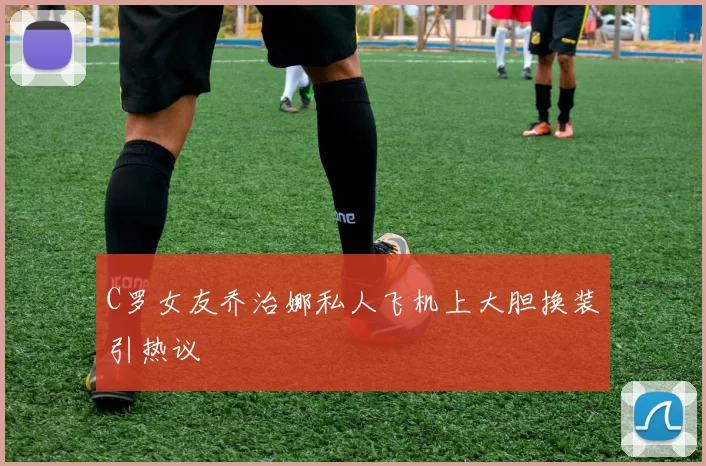 C罗女友乔治娜私人飞机上大胆换装引热议