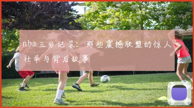 nba三分记录：那些震撼联盟的惊人壮举与背后故事