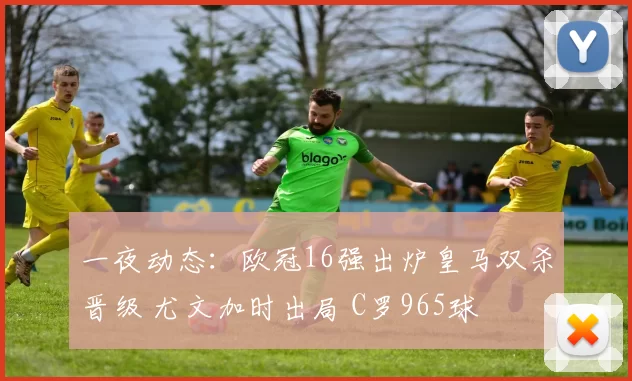 一夜动态：欧冠16强出炉皇马双杀晋级 尤文加时出局 C罗965球