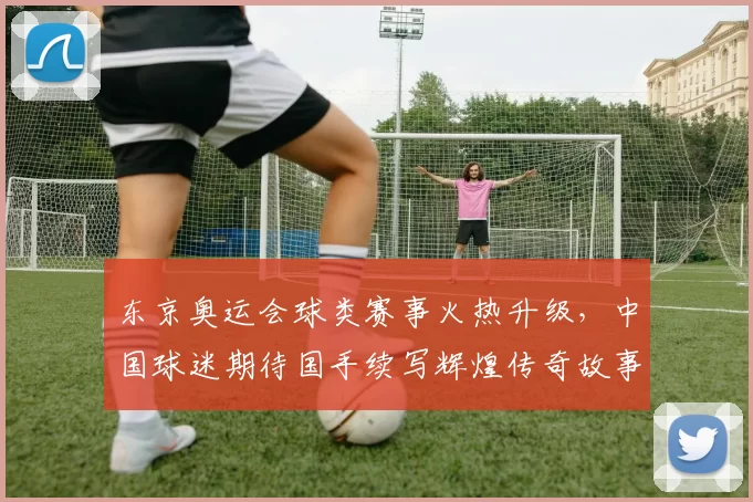 东京奥运会球类赛事火热升级，中国球迷期待国手续写辉煌传奇故事