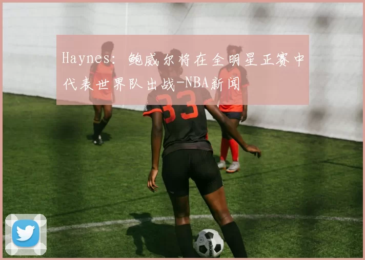 Haynes：鲍威尔将在全明星正赛中代表世界队出战-NBA新闻