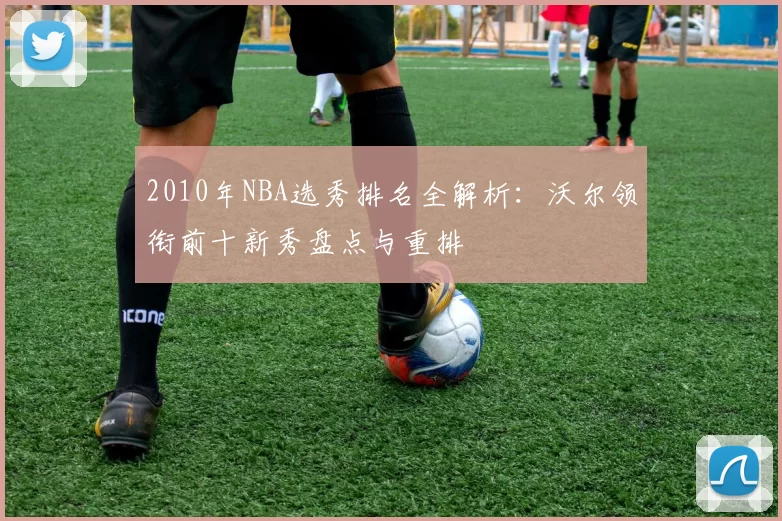 2010年NBA选秀排名全解析：沃尔领衔前十新秀盘点与重排