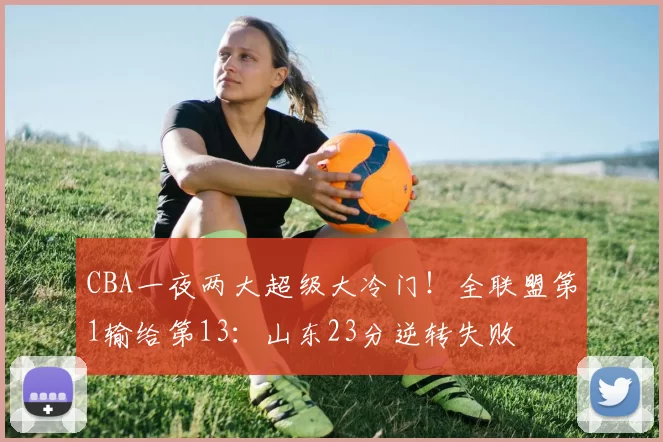 CBA一夜两大超级大冷门！全联盟第1输给第13：山东23分逆转失败