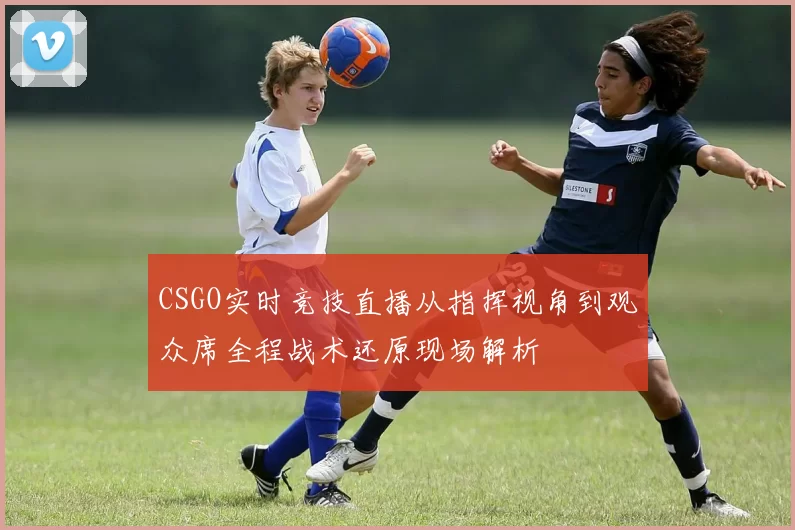CSGO实时竞技直播从指挥视角到观众席全程战术还原现场解析