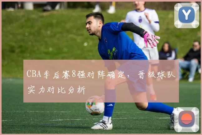 CBA季后赛8强对阵确定，晋级球队实力对比分析