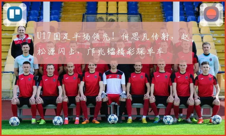 U17国足半场领先！何思凡传射，赵松源闪击，邝兆镭精彩踩单车