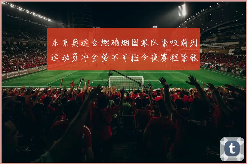 东京奥运会燃硝烟国家队紧咬前列运动员冲金势不可挡今夜赛程紧张