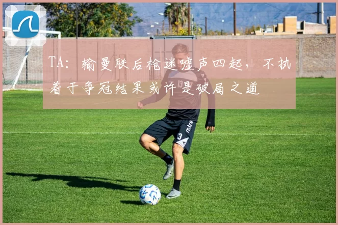 TA：输曼联后枪迷嘘声四起，不执着于争冠结果或许是破局之道