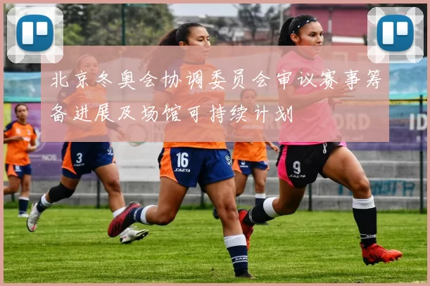 北京冬奥会协调委员会审议赛事筹备进展及场馆可持续计划