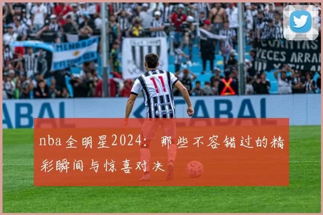 nba全明星2024：那些不容错过的精彩瞬间与惊喜对决