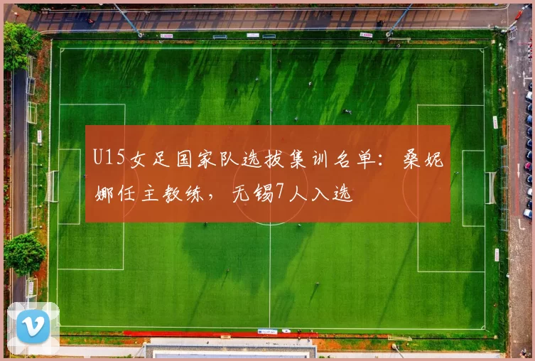 U15女足国家队选拔集训名单：桑妮娜任主教练，无锡7人入选