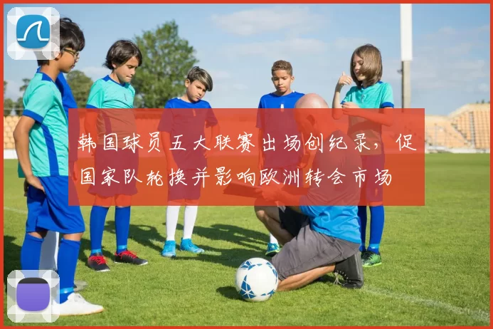 韩国球员五大联赛出场创纪录，促国家队轮换并影响欧洲转会市场