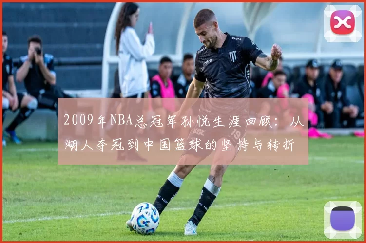 2009年NBA总冠军孙悦生涯回顾：从湖人夺冠到中国篮球的坚持与转折