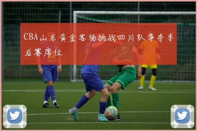 CBA山东黄金客场挑战四川队争夺季后赛席位