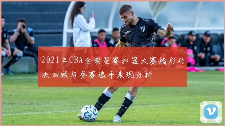 2021年CBA全明星赛扣篮大赛精彩对决回顾与参赛选手表现分析