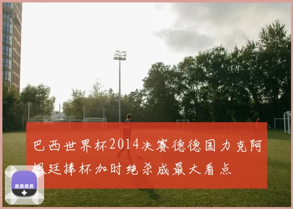 巴西世界杯2014决赛德德国力克阿根廷捧杯加时绝杀成最大看点
