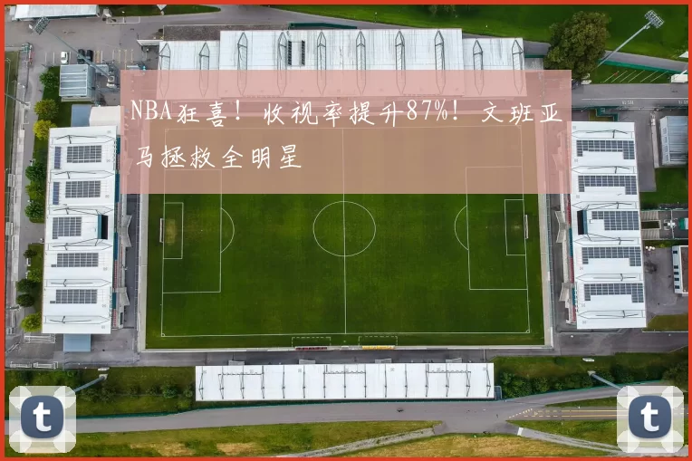 NBA狂喜！收视率提升87%！文班亚马拯救全明星