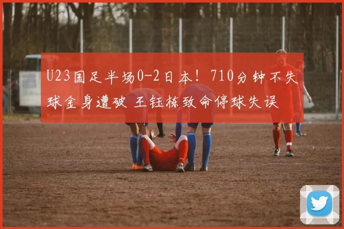 U23国足半场0-2日本！710分钟不失球金身遭破 王钰栋致命停球失误