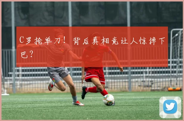 C罗抢单刀！背后真相竟让人惊掉下巴？