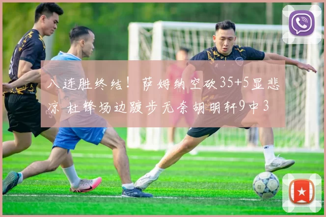 八连胜终结！萨姆纳空砍35+5显悲凉 杜锋场边踱步无奈胡明轩9中3