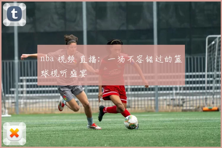 nba 视频 直播：一场不容错过的篮球视听盛宴