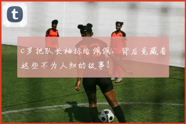 c罗把队长袖标给佩佩，背后竟藏着这些不为人知的故事！