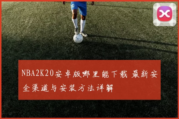 NBA2K20安卓版哪里能下载 最新安全渠道与安装方法详解