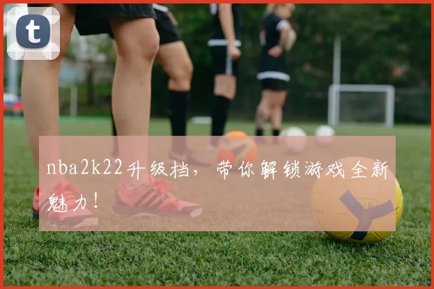 nba2k22升级档，带你解锁游戏全新魅力！