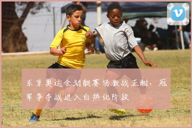 东京奥运会划艇赛场激战正酣，冠军争夺战进入白热化阶段