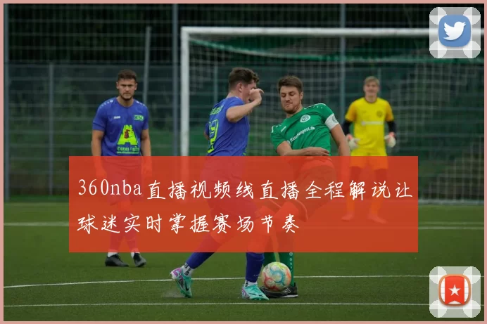 360nba直播视频线直播全程解说让球迷实时掌握赛场节奏