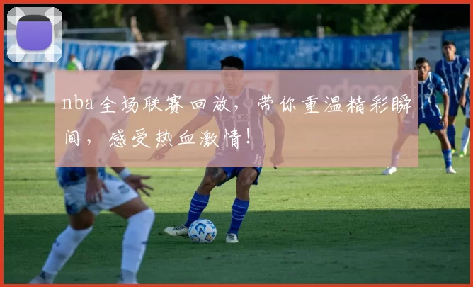 nba全场联赛回放，带你重温精彩瞬间，感受热血激情！