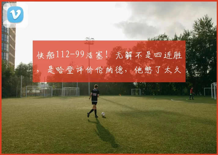 快船112-99活塞！无解不是四连胜，是哈登评价伦纳德，他憋了太久